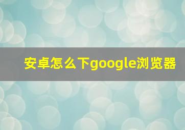 安卓怎么下google浏览器