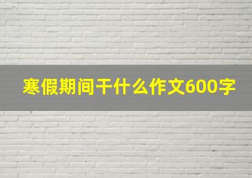 寒假期间干什么作文600字