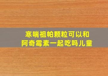 寒喘祖帕颗粒可以和阿奇霉素一起吃吗儿童