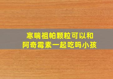 寒喘祖帕颗粒可以和阿奇霉素一起吃吗小孩