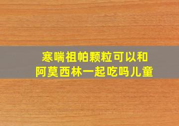 寒喘祖帕颗粒可以和阿莫西林一起吃吗儿童