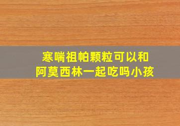 寒喘祖帕颗粒可以和阿莫西林一起吃吗小孩