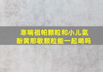 寒喘祖帕颗粒和小儿氨酚黄那敏颗粒能一起喝吗