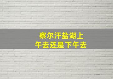 察尔汗盐湖上午去还是下午去