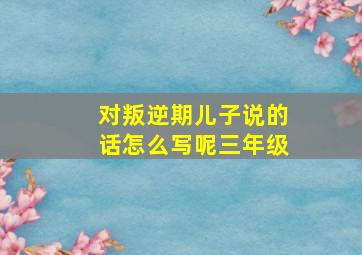 对叛逆期儿子说的话怎么写呢三年级