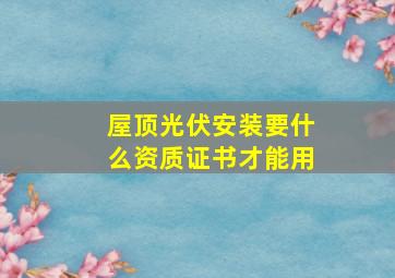 屋顶光伏安装要什么资质证书才能用