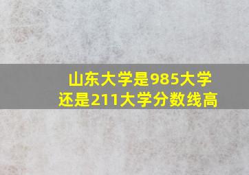 山东大学是985大学还是211大学分数线高