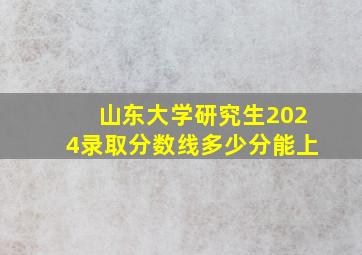 山东大学研究生2024录取分数线多少分能上