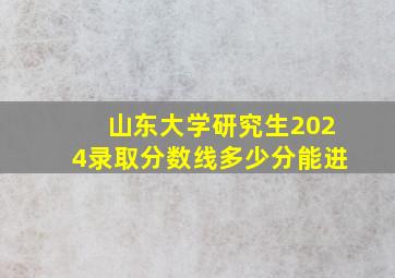 山东大学研究生2024录取分数线多少分能进