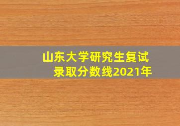 山东大学研究生复试录取分数线2021年