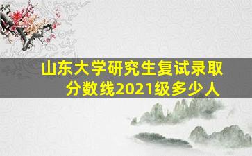 山东大学研究生复试录取分数线2021级多少人