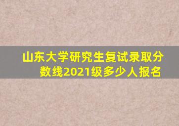 山东大学研究生复试录取分数线2021级多少人报名