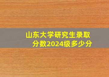 山东大学研究生录取分数2024级多少分