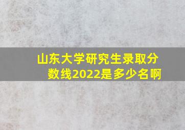 山东大学研究生录取分数线2022是多少名啊