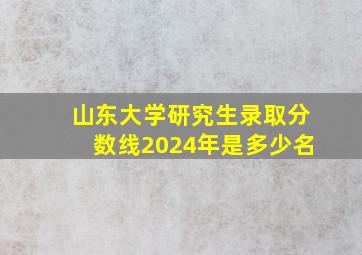 山东大学研究生录取分数线2024年是多少名