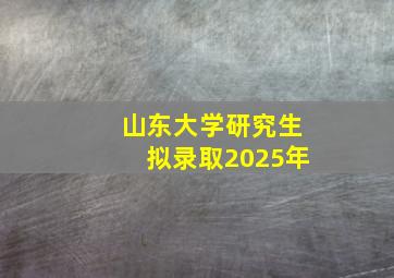 山东大学研究生拟录取2025年