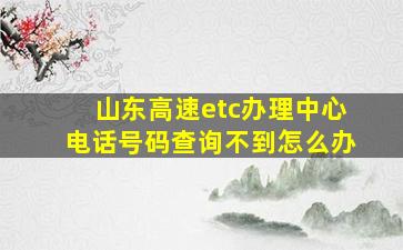 山东高速etc办理中心电话号码查询不到怎么办