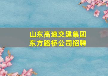 山东高速交建集团东方路桥公司招聘