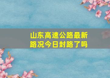 山东高速公路最新路况今日封路了吗