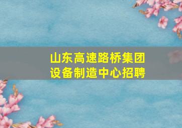 山东高速路桥集团设备制造中心招聘