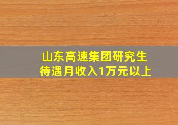 山东高速集团研究生待遇月收入1万元以上