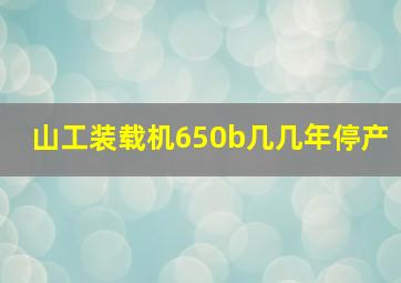 山工装载机650b几几年停产