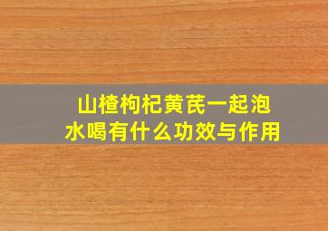 山楂枸杞黄芪一起泡水喝有什么功效与作用