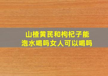 山楂黄芪和枸杞子能泡水喝吗女人可以喝吗