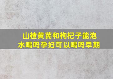 山楂黄芪和枸杞子能泡水喝吗孕妇可以喝吗早期