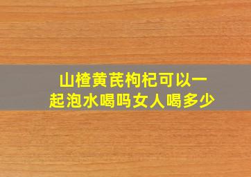 山楂黄芪枸杞可以一起泡水喝吗女人喝多少