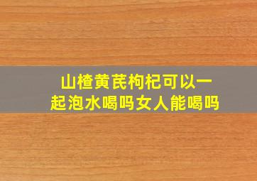 山楂黄芪枸杞可以一起泡水喝吗女人能喝吗