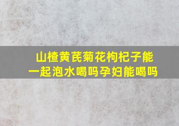 山楂黄芪菊花枸杞子能一起泡水喝吗孕妇能喝吗