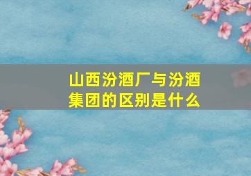 山西汾酒厂与汾酒集团的区别是什么