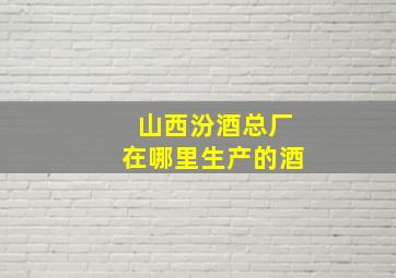 山西汾酒总厂在哪里生产的酒