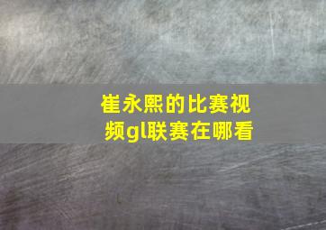 崔永熙的比赛视频gl联赛在哪看