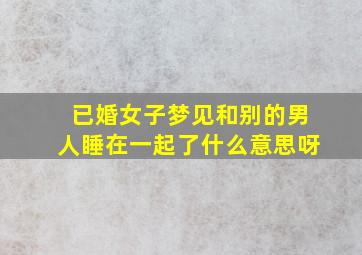 已婚女子梦见和别的男人睡在一起了什么意思呀