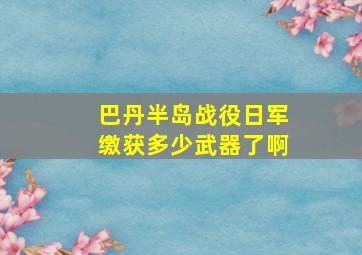 巴丹半岛战役日军缴获多少武器了啊