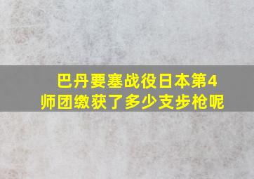 巴丹要塞战役日本第4师团缴获了多少支步枪呢