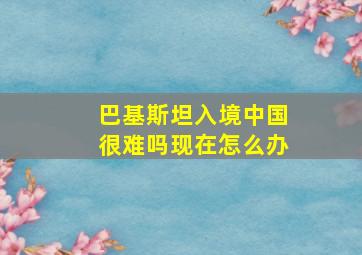 巴基斯坦入境中国很难吗现在怎么办