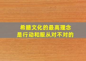 希腊文化的最高理念是行动和服从对不对的