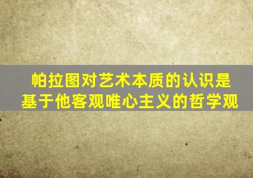 帕拉图对艺术本质的认识是基于他客观唯心主义的哲学观