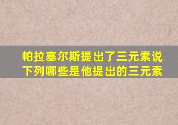 帕拉塞尔斯提出了三元素说下列哪些是他提出的三元素