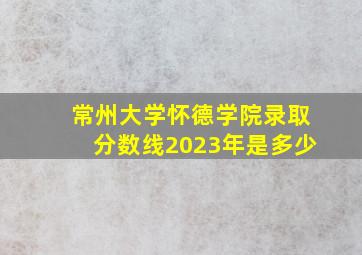 常州大学怀德学院录取分数线2023年是多少