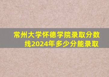 常州大学怀德学院录取分数线2024年多少分能录取