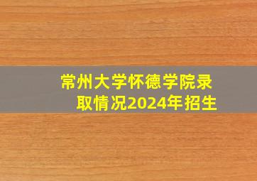 常州大学怀德学院录取情况2024年招生