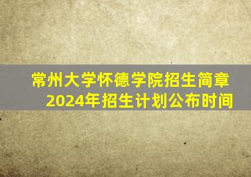 常州大学怀德学院招生简章2024年招生计划公布时间