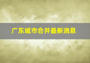 广东城市合并最新消息