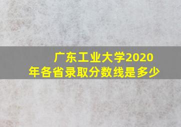 广东工业大学2020年各省录取分数线是多少