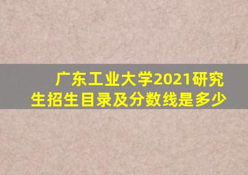 广东工业大学2021研究生招生目录及分数线是多少