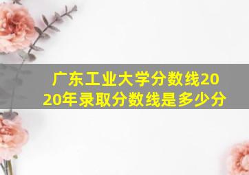 广东工业大学分数线2020年录取分数线是多少分